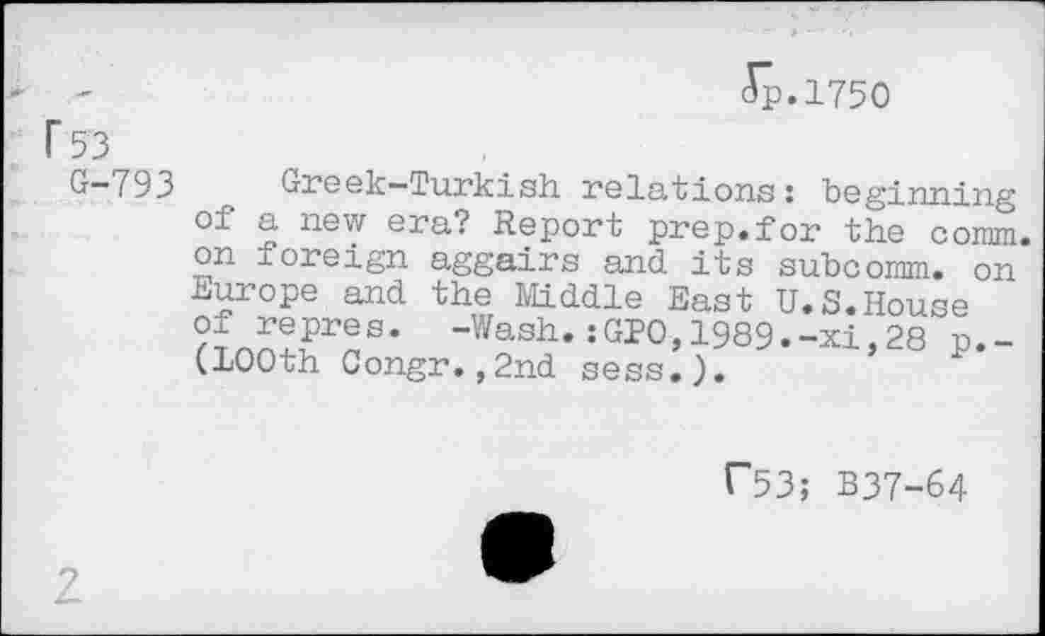 ﻿Jp.1750
r 53
U~793 Greek—Turkish relations: beginning of a new era? Report prep.for the comm, on foreign aggairs and its subcomm. on Europe and the Middle East U.S.House -Wash- :«10,1989.-xi,28 p._ (100th Congr.,2nd sess.).
C53; B37-64